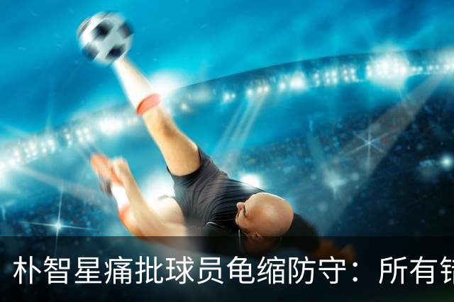 朴智星痛批球员龟缩防守：所有错误都源于韩国足球的发展方向